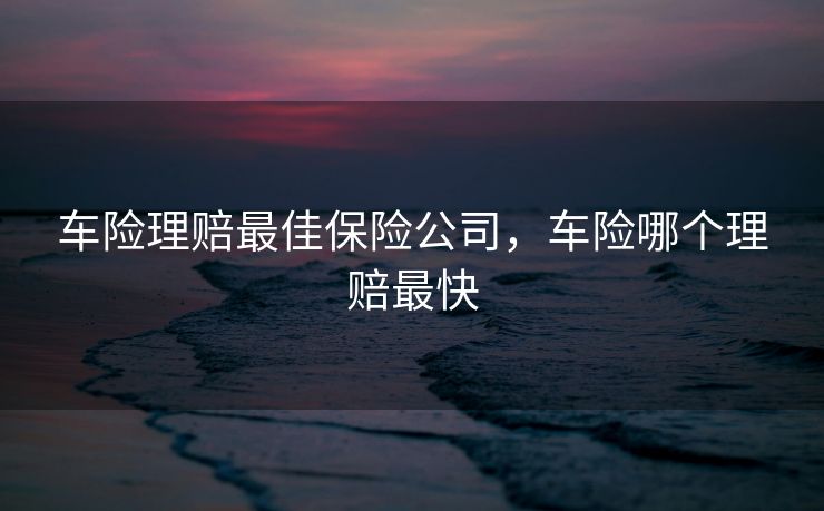 车险理赔最佳保险公司，车险哪个理赔最快