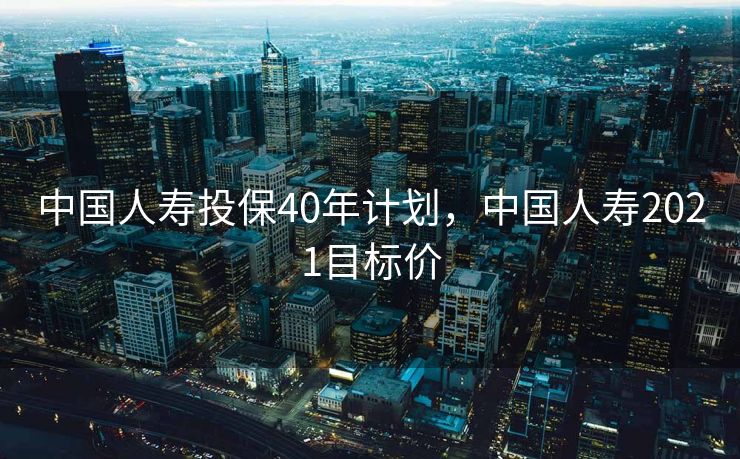 中国人寿投保40年计划，中国人寿2021目标价