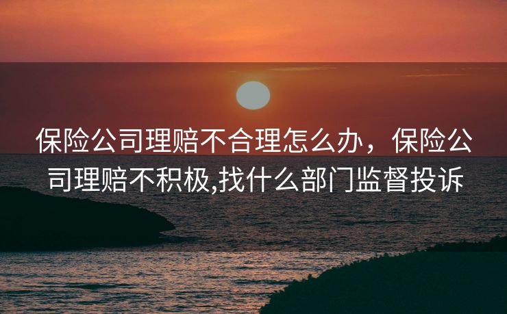 保险公司理赔不合理怎么办,保险公司理赔不积极,找什么部门监督投诉 保险公司理赔不合理怎么办,保险公司理赔不积极,找什么部门监督投诉