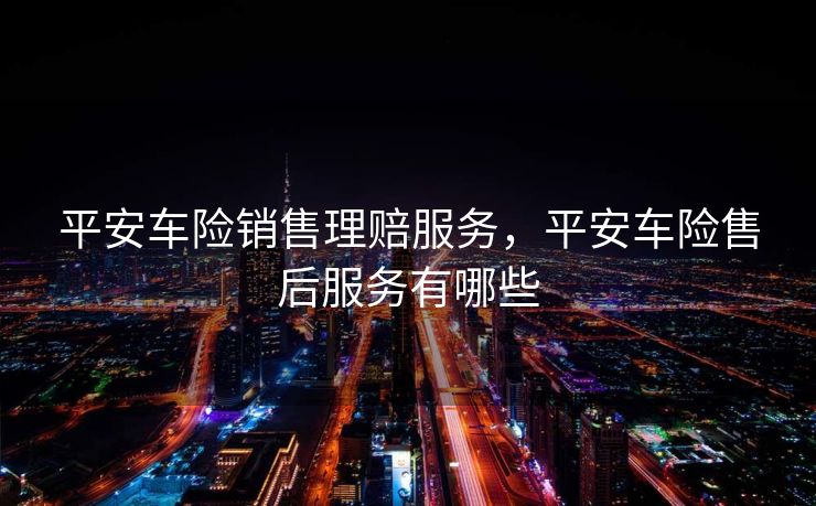 平安车险销售理赔服务，平安车险售后服务有哪些