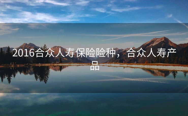 2016合众人寿保险险种，合众人寿产品