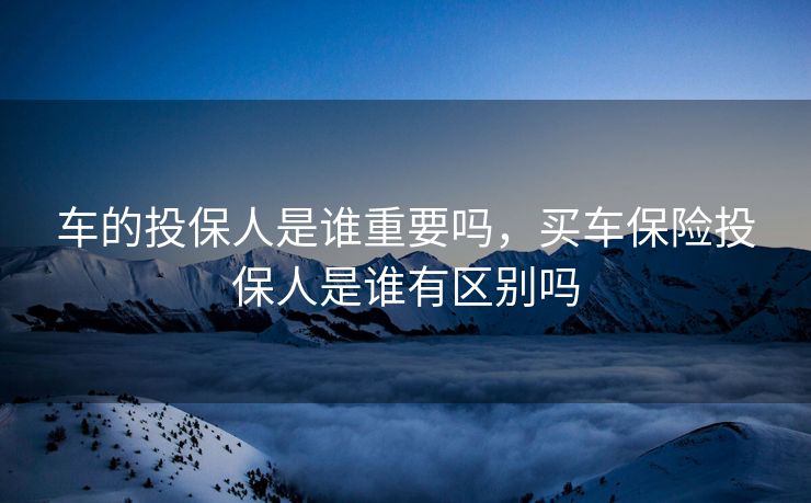 车的投保人是谁重要吗，买车保险投保人是谁有区别吗