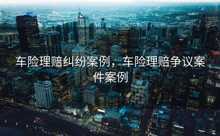 车险理赔纠纷案例，车险理赔争议案件案例