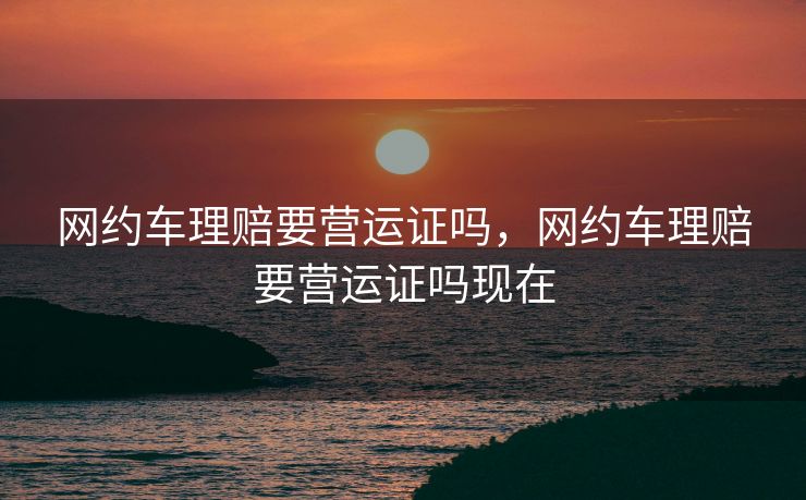 网约车理赔要营运证吗，网约车理赔要营运证吗现在
