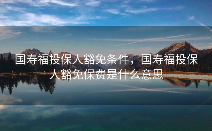 国寿福投保人豁免条件，国寿福投保人豁免保费是什么意思