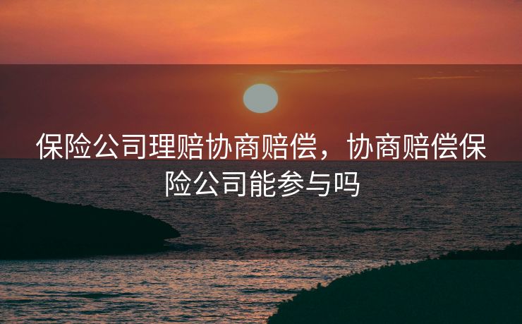 保险公司理赔协商赔偿,协商赔偿保险公司能参与吗 保险公司理赔协商赔偿,协商赔偿保险公司能参与吗
