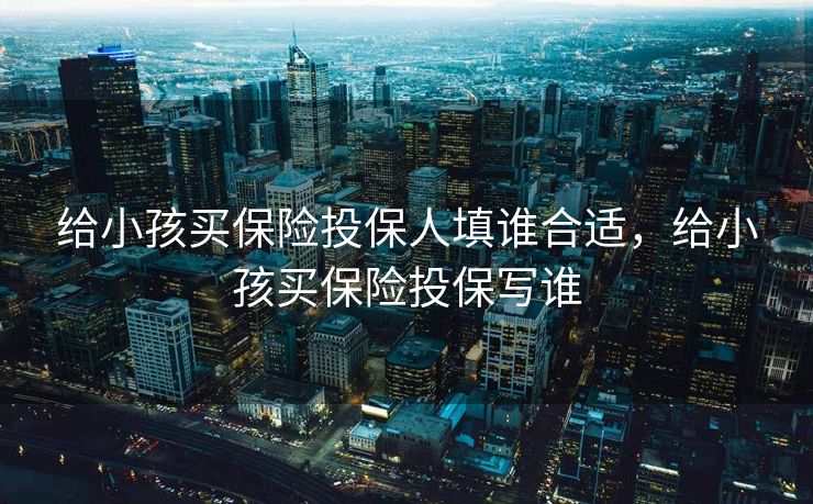 给小孩买保险投保人填谁合适，给小孩买保险投保写谁