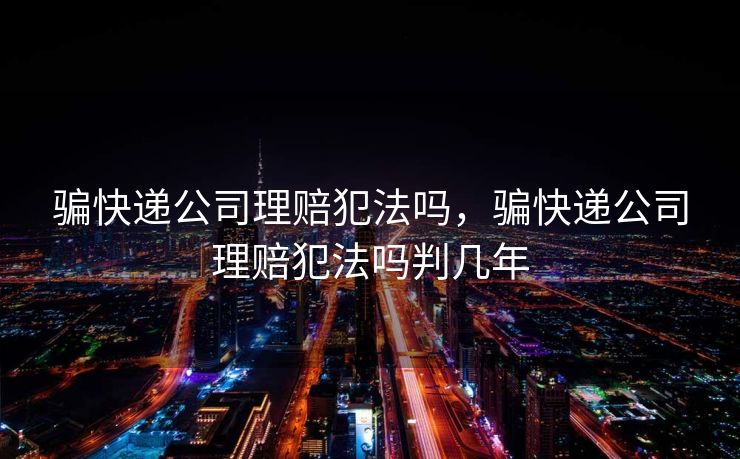 骗快递公司理赔犯法吗，骗快递公司理赔犯法吗判几年