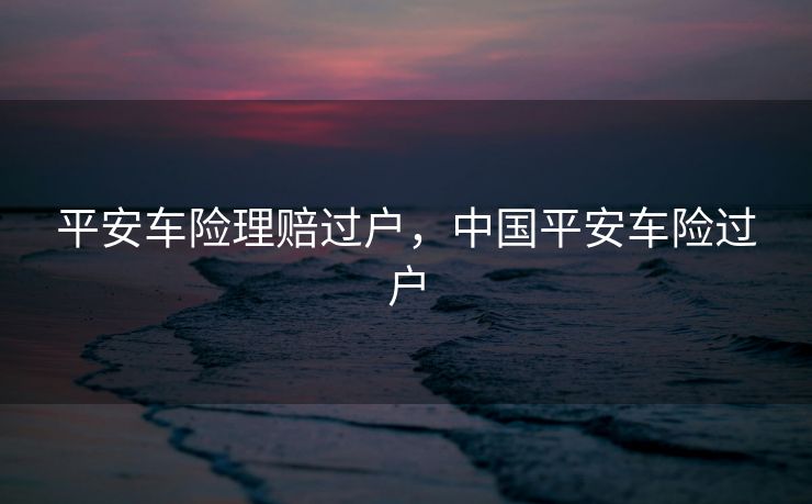 平安车险理赔过户,中国平安车险过户 平安车险理赔过户,中国平安车险过户