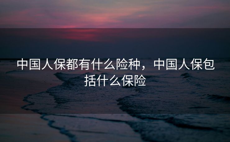 中国人保都有什么险种，中国人保包括什么保险