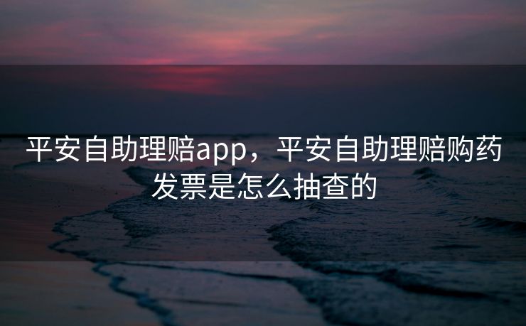 平安自助理赔app，平安自助理赔购药发票是怎么抽查的