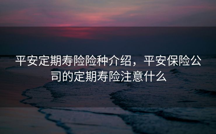 平安定期寿险险种介绍，平安保险公司的定期寿险注意什么