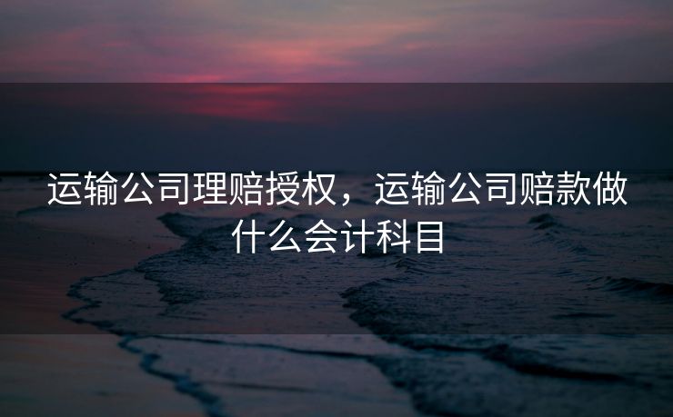 运输公司理赔授权,运输公司赔款做什么会计科目 运输公司理赔授权,运输公司赔款做什么会计科目