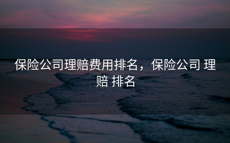 保险公司理赔费用排名，保险公司 理赔 排名