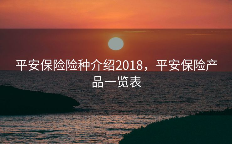平安保险险种介绍2018，平安保险产品一览表