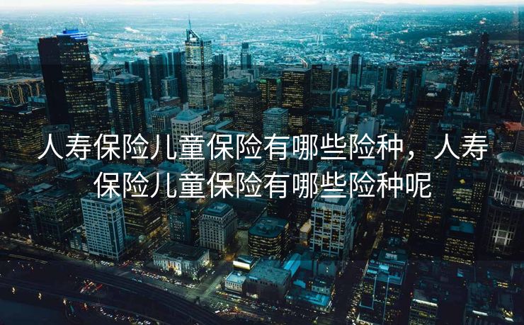 人寿保险儿童保险有哪些险种，人寿保险儿童保险有哪些险种呢