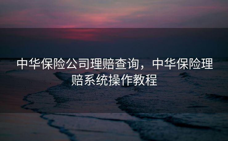 中华保险公司理赔查询,中华保险理赔系统操作教程 中华保险公司理赔查询,中华保险理赔系统操作教程