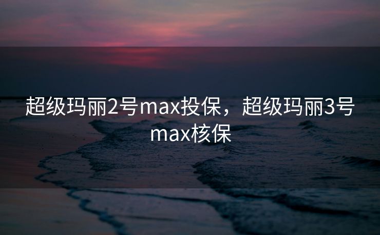 超级玛丽2号max投保，超级玛丽3号max核保