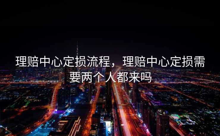 理赔中心定损流程，理赔中心定损需要两个人都来吗