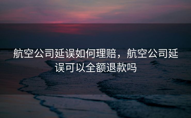 航空公司延误如何理赔，航空公司延误可以全额退款吗