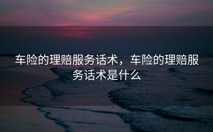 车险的理赔服务话术，车险的理赔服务话术是什么