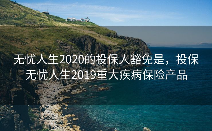 无忧人生2020的投保人豁免是，投保无忧人生2019重大疾病保险产品