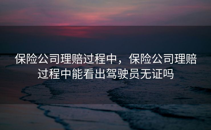 保险公司理赔过程中，保险公司理赔过程中能看出驾驶员无证吗