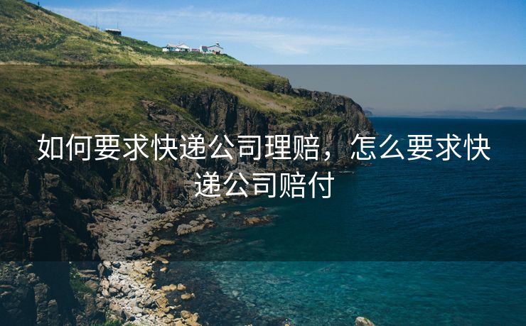 如何要求快递公司理赔，怎么要求快递公司赔付