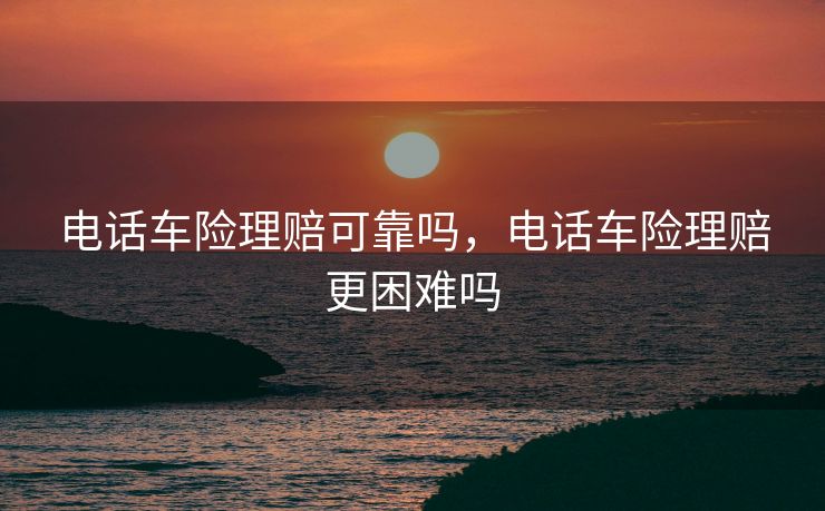 电话车险理赔可靠吗，电话车险理赔更困难吗
