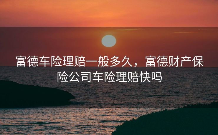 富德车险理赔一般多久，富德财产保险公司车险理赔快吗