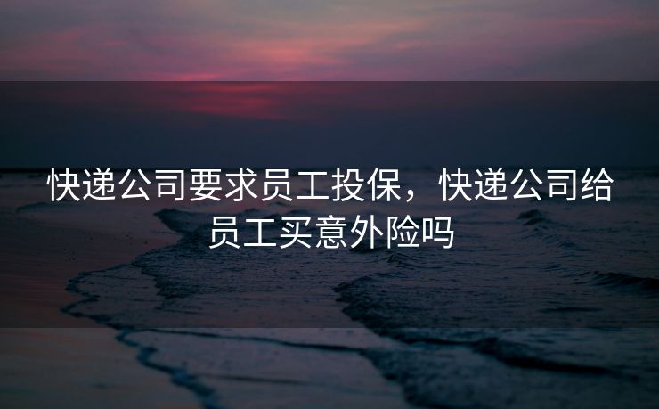 快递公司要求员工投保，快递公司给员工买意外险吗