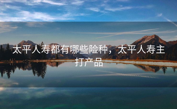 太平人寿都有哪些险种，太平人寿主打产品