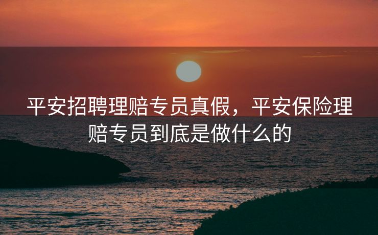 平安招聘理赔专员真假，平安保险理赔专员到底是做什么的