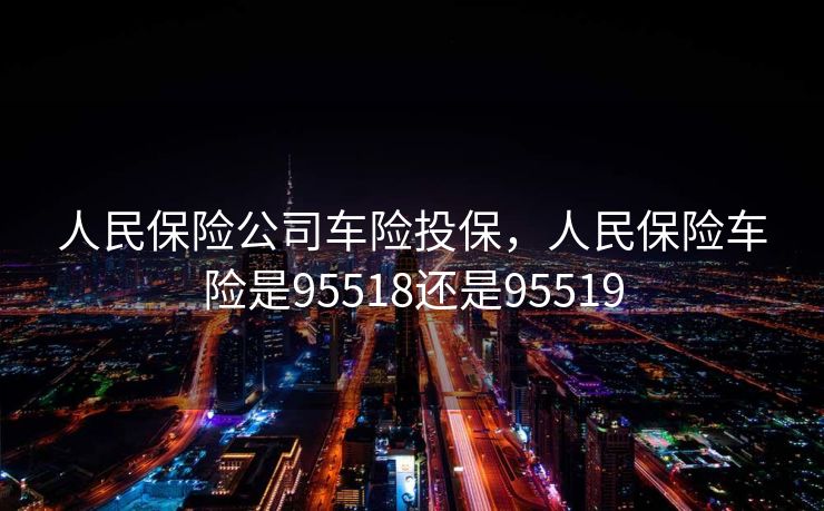人民保险公司车险投保，人民保险车险是95518还是95519