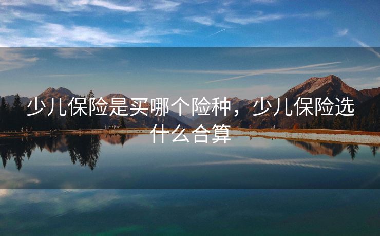 少儿保险是买哪个险种，少儿保险选什么合算
