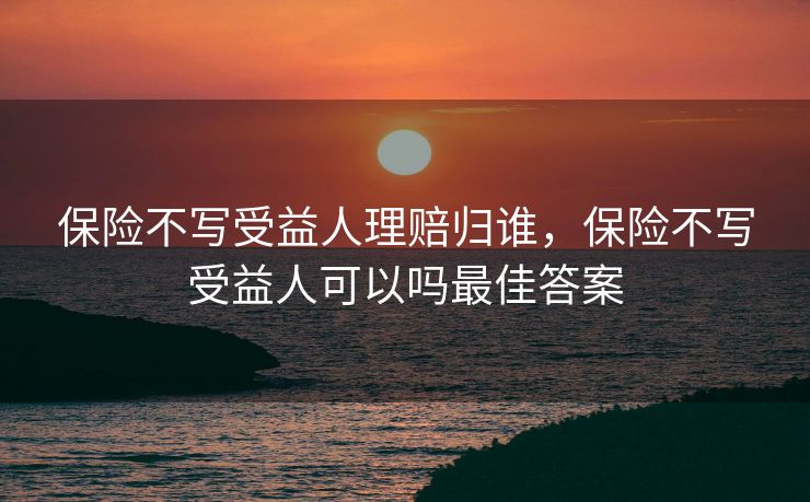 保险不写受益人理赔归谁,保险不写受益人可以吗最佳答案 保险不写受益人理赔归谁,保险不写受益人可以吗最佳答案