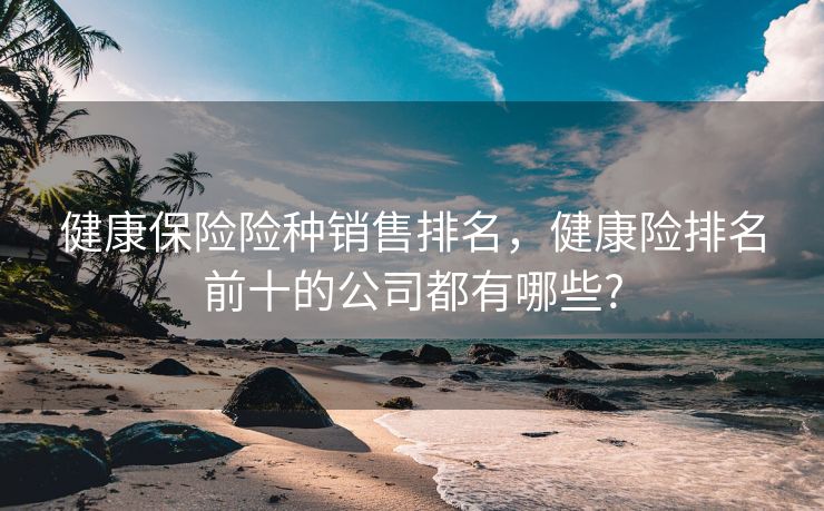 健康保险险种销售排名，健康险排名前十的公司都有哪些?