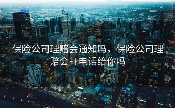 保险公司理赔会通知吗，保险公司理赔会打电话给你吗