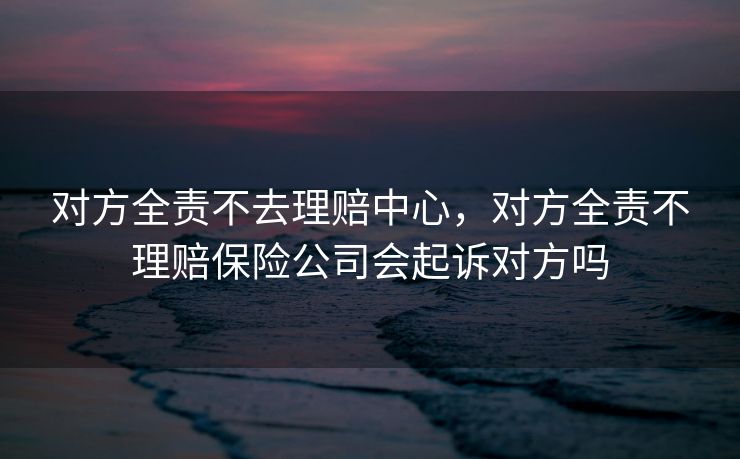 对方全责不去理赔中心，对方全责不理赔保险公司会起诉对方吗