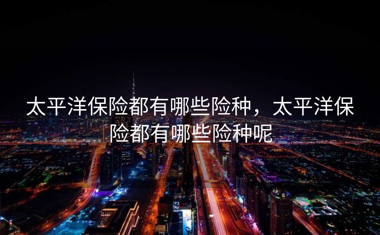 太平洋保险都有哪些险种，太平洋保险都有哪些险种呢