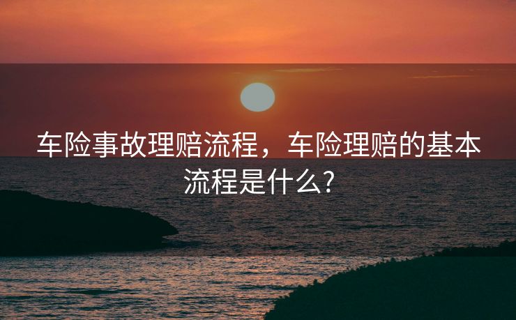 车险事故理赔流程，车险理赔的基本流程是什么?