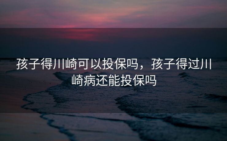 孩子得川崎可以投保吗，孩子得过川崎病还能投保吗