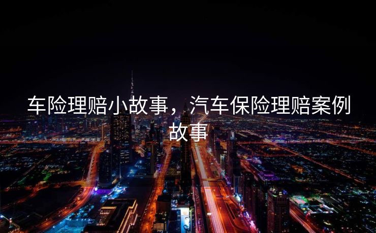 车险理赔小故事，汽车保险理赔案例故事