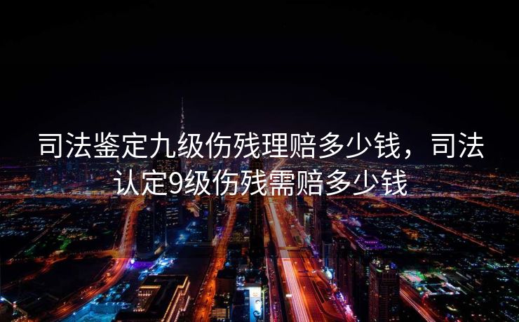 司法鉴定九级伤残理赔多少钱,司法认定9级伤残需赔多少钱 司法鉴定九级伤残理赔多少钱,司法认定9级伤残需赔多少钱