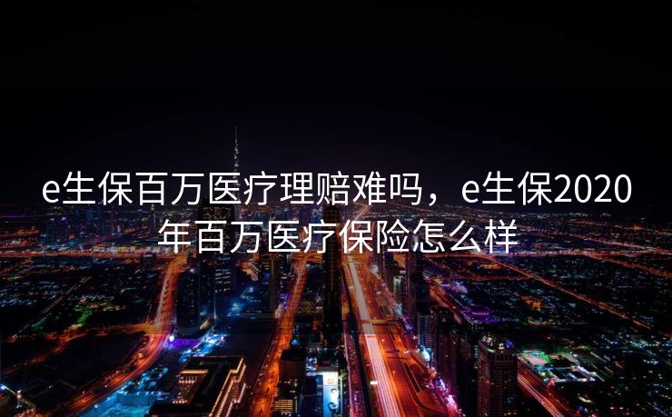 e生保百万医疗理赔难吗，e生保2020年百万医疗保险怎么样