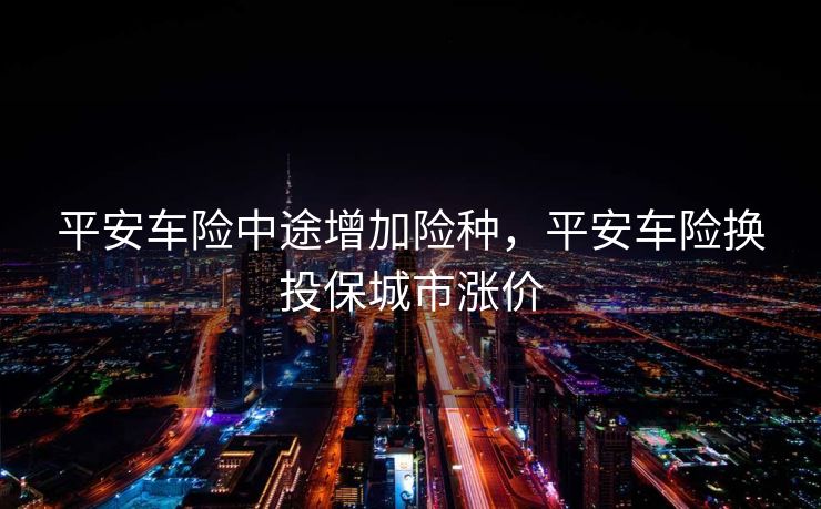 平安车险中途增加险种，平安车险换投保城市涨价