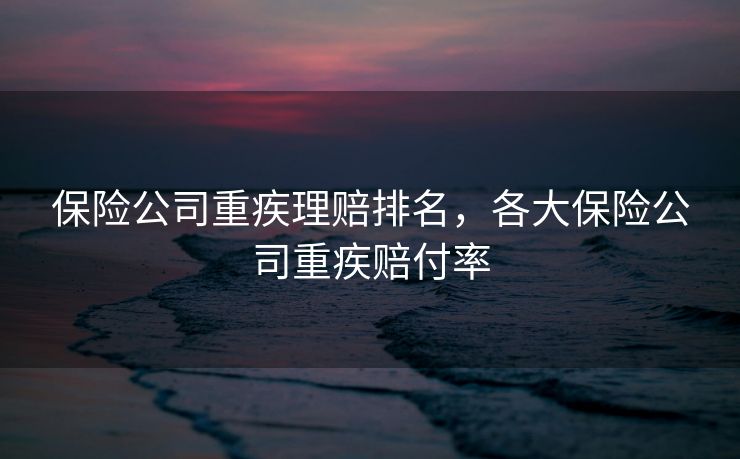 保险公司重疾理赔排名，各大保险公司重疾赔付率