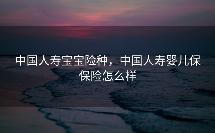 中国人寿宝宝险种，中国人寿婴儿保保险怎么样