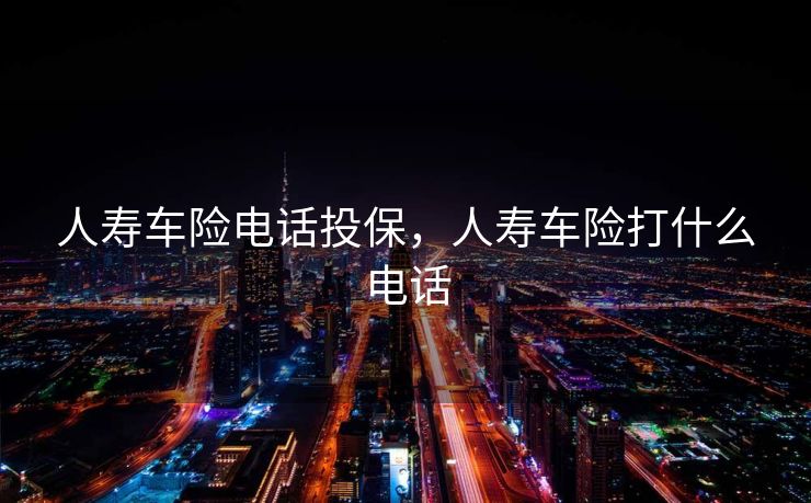 人寿车险电话投保，人寿车险打什么电话
