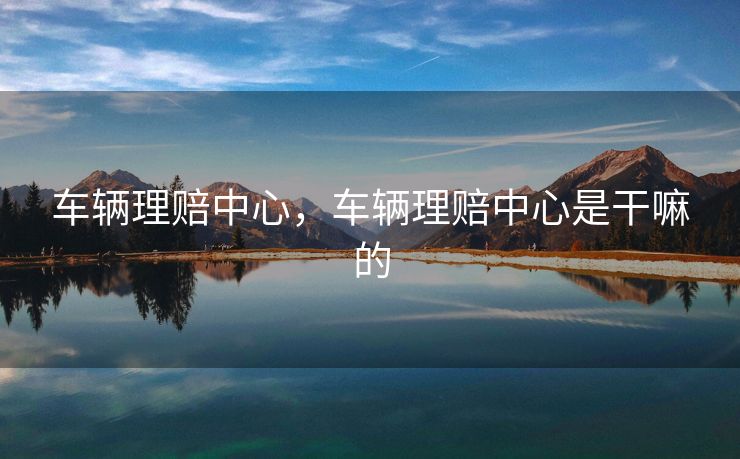 车辆理赔中心，车辆理赔中心是干嘛的